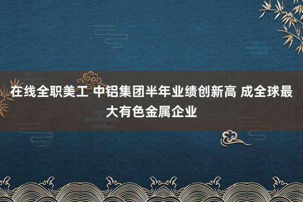 在线全职美工 中铝集团半年业绩创新高 成全球最大有色金属企业