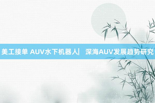 美工接单 AUV水下机器人▏深海AUV发展趋势研究