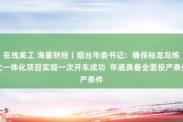 在线美工 海量财经丨烟台市委书记：确保裕龙岛炼化一体化项目实现一次开车成功  年底具备全面投产条件