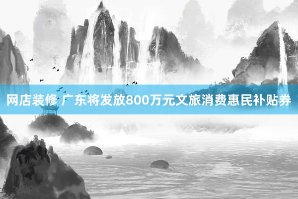 网店装修 广东将发放800万元文旅消费惠民补贴券