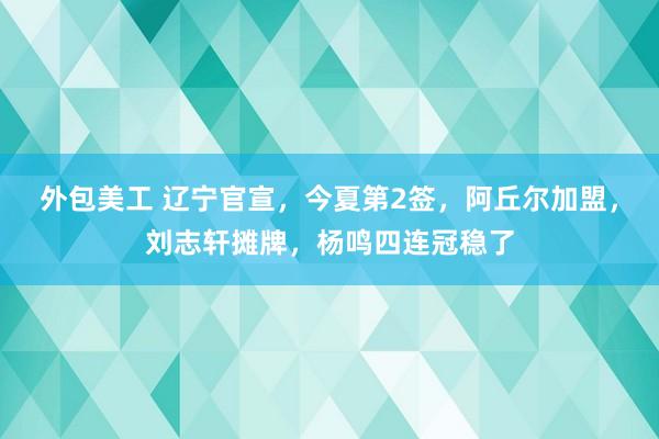 外包美工 辽宁官宣，今夏第2签，阿丘尔加盟，刘志轩摊牌，杨鸣四连冠稳了