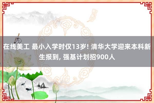 在线美工 最小入学时仅13岁! 清华大学迎来本科新生报到, 强基计划招900人