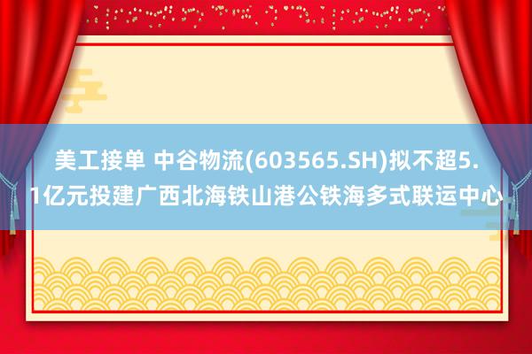 美工接单 中谷物流(603565.SH)拟不超5.1亿元投建广西北海铁山港公铁海多式联运中心