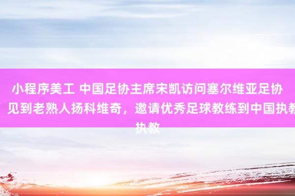 小程序美工 中国足协主席宋凯访问塞尔维亚足协，见到老熟人扬科维奇，邀请优秀足球教练到中国执教