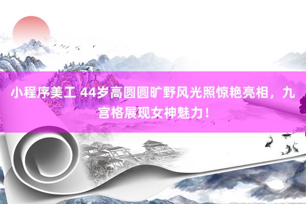 小程序美工 44岁高圆圆旷野风光照惊艳亮相，九宫格展现女神魅力！