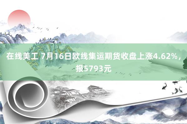 在线美工 7月16日欧线集运期货收盘上涨4.62%，报5793元