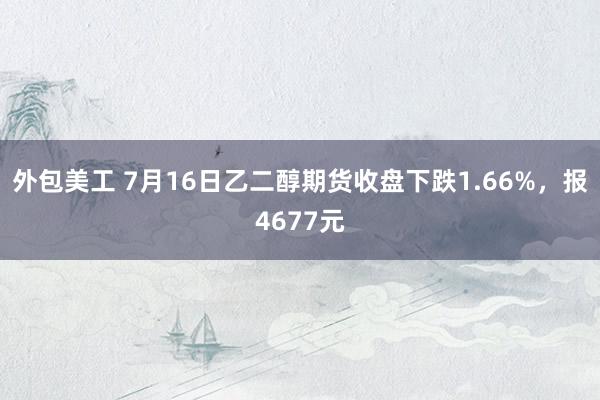 外包美工 7月16日乙二醇期货收盘下跌1.66%，报4677元