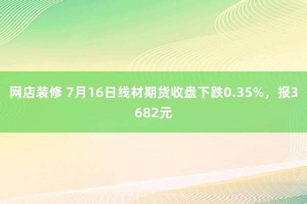 网店装修 7月16日线材期货收盘下跌0.35%，报3682元