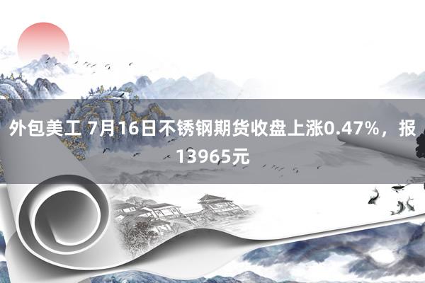 外包美工 7月16日不锈钢期货收盘上涨0.47%，报13965元