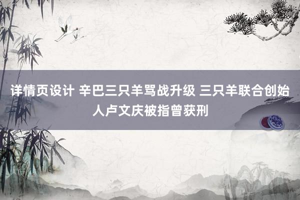 详情页设计 辛巴三只羊骂战升级 三只羊联合创始人卢文庆被指曾获刑