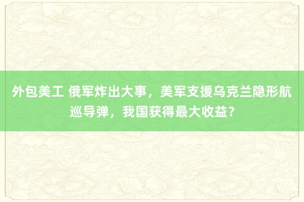 外包美工 俄军炸出大事，美军支援乌克兰隐形航巡导弹，我国获得最大收益？